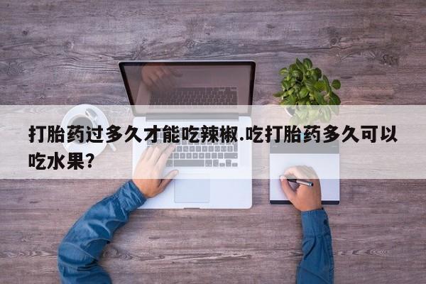 哪里有流产药联系方式打胎药过多久才能吃辣椒.吃打胎药多久可以吃水果？