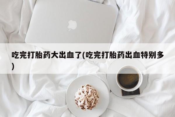 哪里有流产药联系方式吃完打胎药大出血了(吃完打胎药出血特别多)