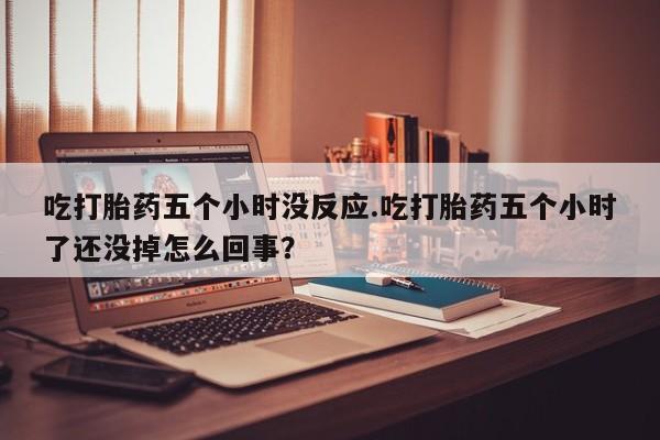 哪里有流产药联系方式吃打胎药五个小时没反应.吃打胎药五个小时了还没掉怎么回事？