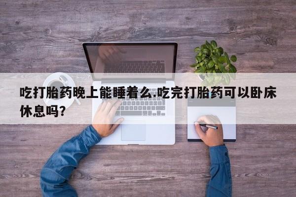 哪里有流产药联系方式吃打胎药晚上能睡着么.吃完打胎药可以卧床休息吗？