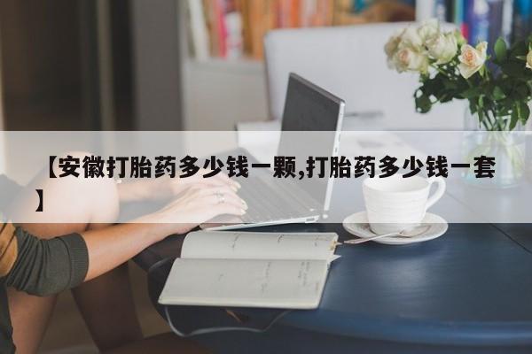 哪里有流产药联系方式【安徽打胎药多少钱一颗,打胎药多少钱一套】