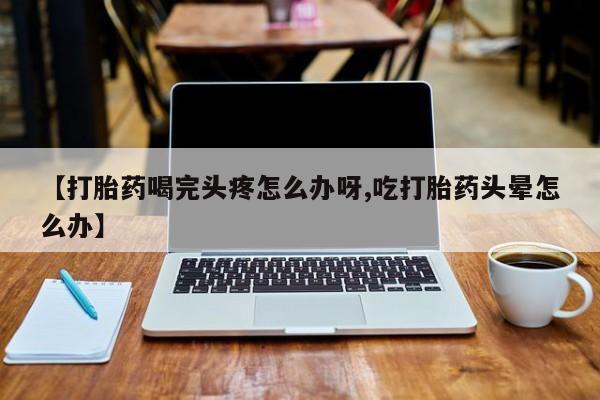哪里有流产药联系方式【打胎药喝完头疼怎么办呀,吃打胎药头晕怎么办】