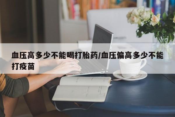 哪里有流产药联系方式血压高多少不能喝打胎药/血压偏高多少不能打疫苗