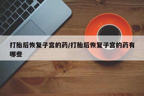哪里有流产药联系方式打胎后恢复子宫的药/打胎后恢复子宫的药有哪些