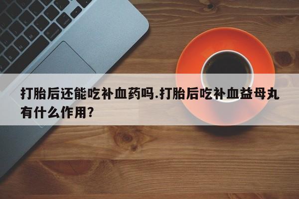 哪里有流产药联系方式打胎后还能吃补血药吗.打胎后吃补血益母丸有什么作用？
