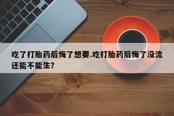 哪里有流产药联系方式吃了打胎药后悔了想要.吃打胎药后悔了没流还能不能生？