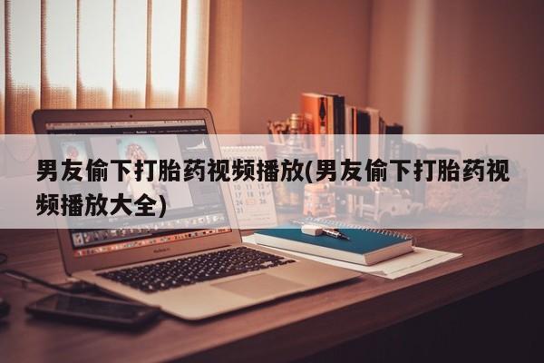 哪里有流产药联系方式男友偷下打胎药视频播放(男友偷下打胎药视频播放大全)