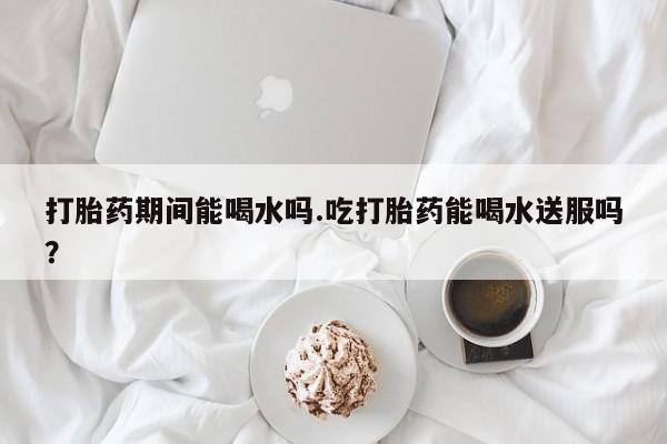 哪里有流产药联系方式打胎药期间能喝水吗.吃打胎药能喝水送服吗？