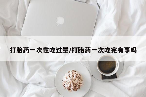 哪里有流产药联系方式打胎药一次性吃过量/打胎药一次吃完有事吗