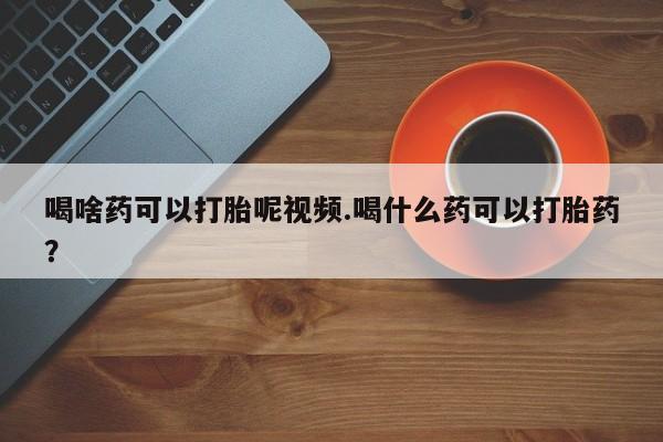 哪里有流产药联系方式喝啥药可以打胎呢视频.喝什么药可以打胎药？