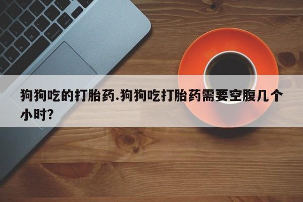 哪里有流产药联系方式狗狗吃的打胎药.狗狗吃打胎药需要空腹几个小时？