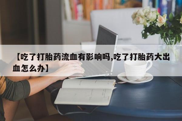 哪里有流产药联系方式【吃了打胎药流血有影响吗,吃了打胎药大出血怎么办】