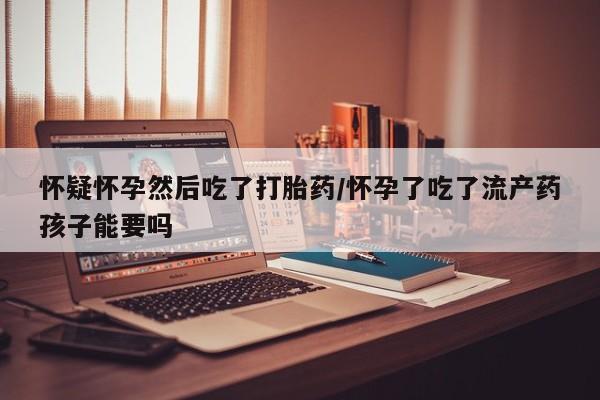 哪里有流产药联系方式怀疑怀孕然后吃了打胎药/怀孕了吃了流产药孩子能要吗