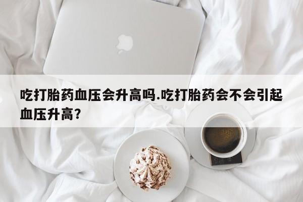 哪里有流产药联系方式吃打胎药血压会升高吗.吃打胎药会不会引起血压升高？