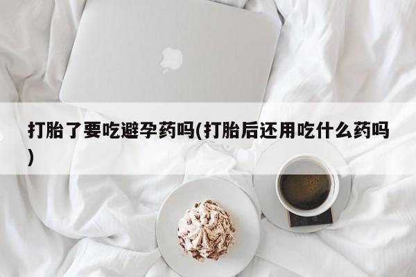 哪里有流产药联系方式打胎了要吃避孕药吗(打胎后还用吃什么药吗)
