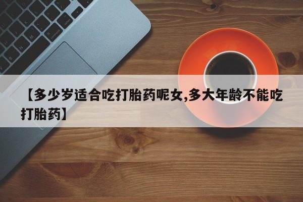 哪里有流产药联系方式【多少岁适合吃打胎药呢女,多大年龄不能吃打胎药】