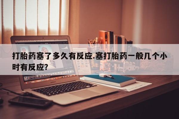 哪里有流产药联系方式打胎药塞了多久有反应.塞打胎药一般几个小时有反应？