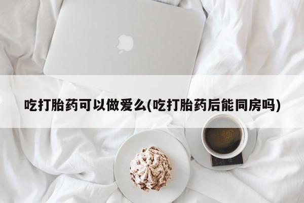 哪里有流产药联系方式吃打胎药可以做爱么(吃打胎药后能同房吗)