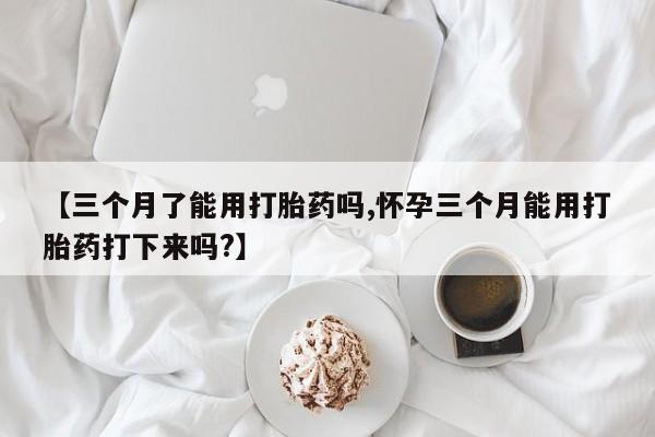 哪里有流产药联系方式【三个月了能用打胎药吗,怀孕三个月能用打胎药打下来吗?】