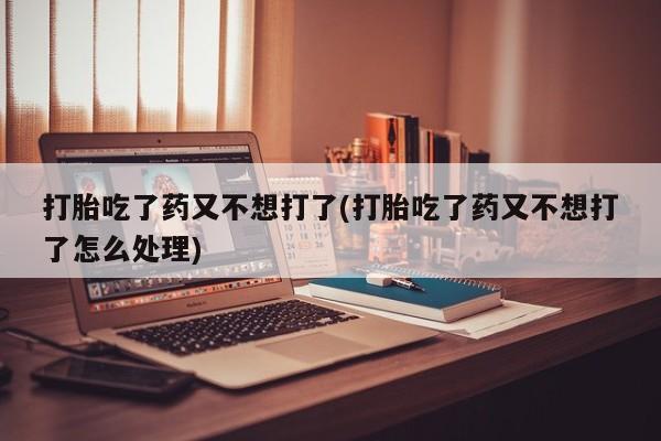 哪里有流产药联系方式打胎吃了药又不想打了(打胎吃了药又不想打了怎么处理)