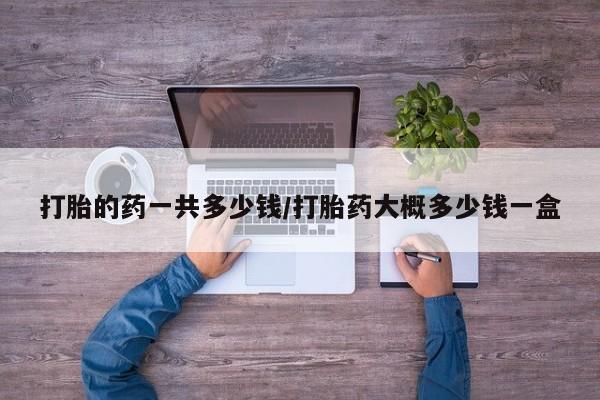 哪里有流产药联系方式打胎的药一共多少钱/打胎药大概多少钱一盒
