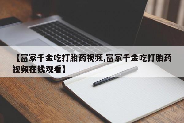 哪里有流产药联系方式【富家千金吃打胎药视频,富家千金吃打胎药视频在线观看】