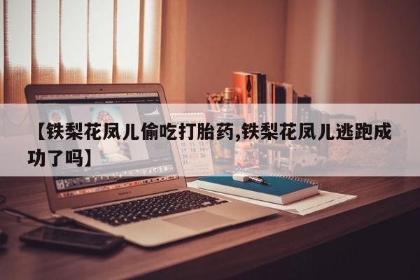 哪里有流产药联系方式【铁梨花凤儿偷吃打胎药,铁梨花凤儿逃跑成功了吗】