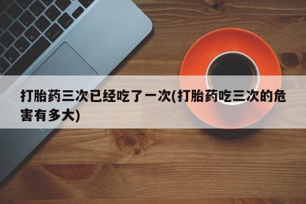 哪里有流产药联系方式打胎药三次已经吃了一次(打胎药吃三次的危害有多大)