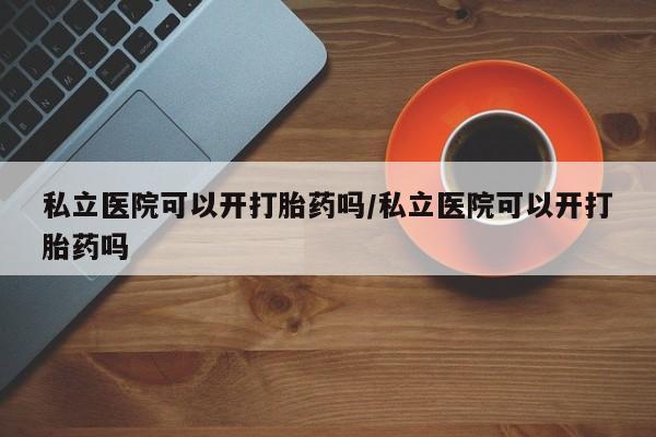 哪里有流产药联系方式私立医院可以开打胎药吗/私立医院可以开打胎药吗