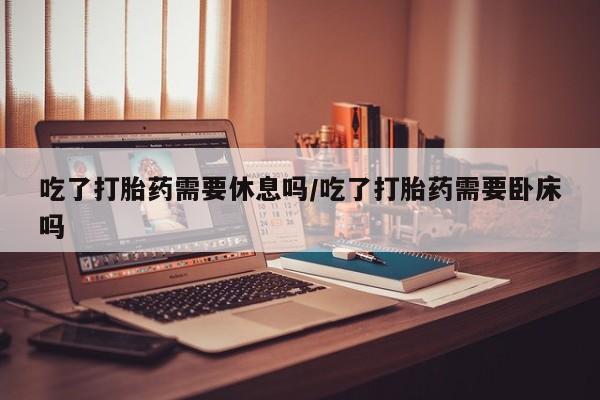 哪里有流产药联系方式吃了打胎药需要休息吗/吃了打胎药需要卧床吗