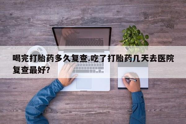 哪里有流产药联系方式喝完打胎药多久复查.吃了打胎药几天去医院复查最好？