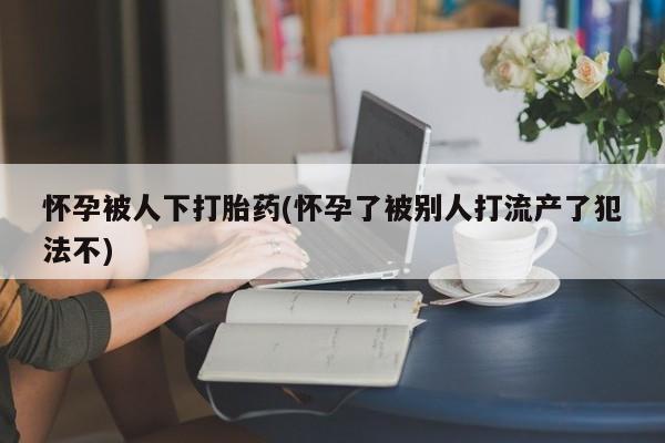 哪里有流产药联系方式怀孕被人下打胎药(怀孕了被别人打流产了犯法不)