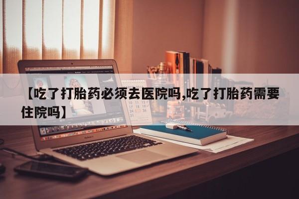 哪里有流产药联系方式【吃了打胎药必须去医院吗,吃了打胎药需要住院吗】