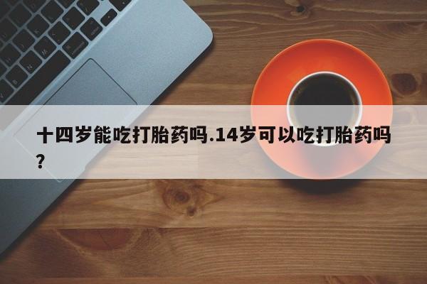 哪里有流产药联系方式十四岁能吃打胎药吗.14岁可以吃打胎药吗？
