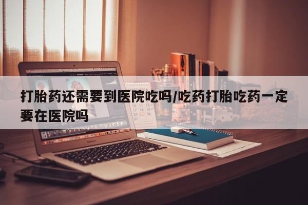 哪里有流产药联系方式打胎药还需要到医院吃吗/吃药打胎吃药一定要在医院吗