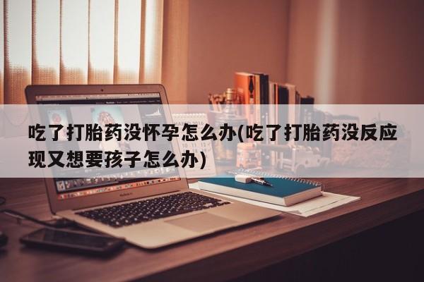 哪里有流产药联系方式吃了打胎药没怀孕怎么办(吃了打胎药没反应现又想要孩子怎么办)