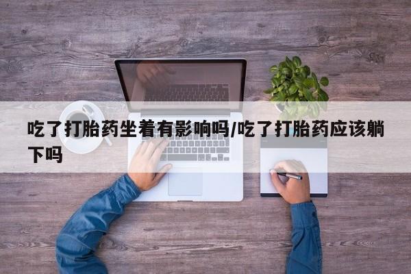 哪里有流产药联系方式吃了打胎药坐着有影响吗/吃了打胎药应该躺下吗