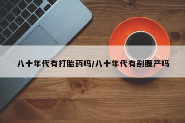 哪里有流产药联系方式八十年代有打胎药吗/八十年代有剖腹产吗