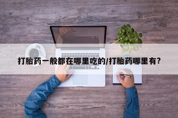 哪里有流产药联系方式打胎药一般都在哪里吃的/打胎药哪里有?