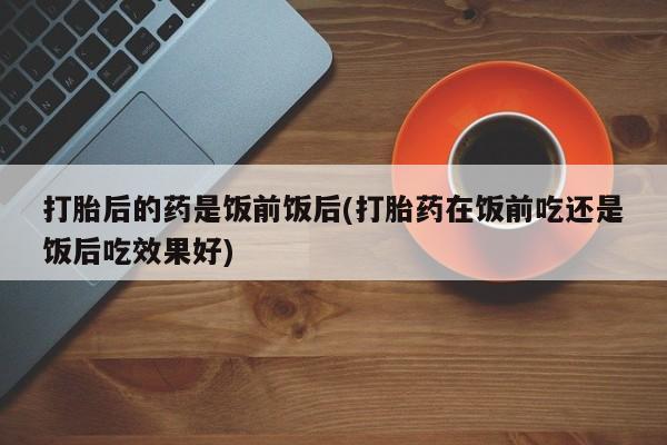哪里有流产药联系方式打胎后的药是饭前饭后(打胎药在饭前吃还是饭后吃效果好)