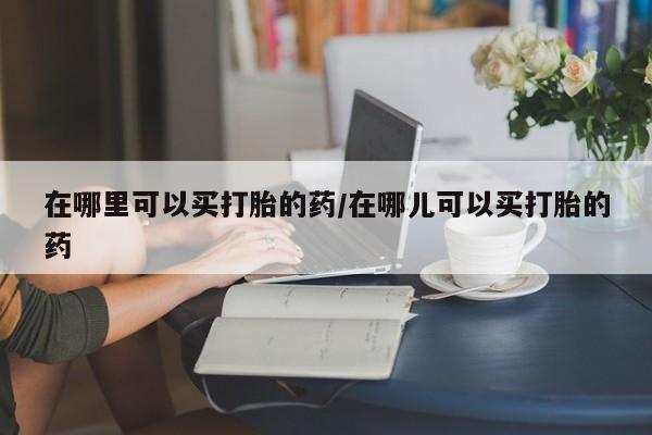 哪里有流产药联系方式在哪里可以买打胎的药/在哪儿可以买打胎的药