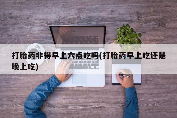 哪里有流产药联系方式打胎药非得早上六点吃吗(打胎药早上吃还是晚上吃)