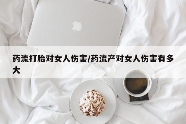 哪里有流产药联系方式药流打胎对女人伤害/药流产对女人伤害有多大