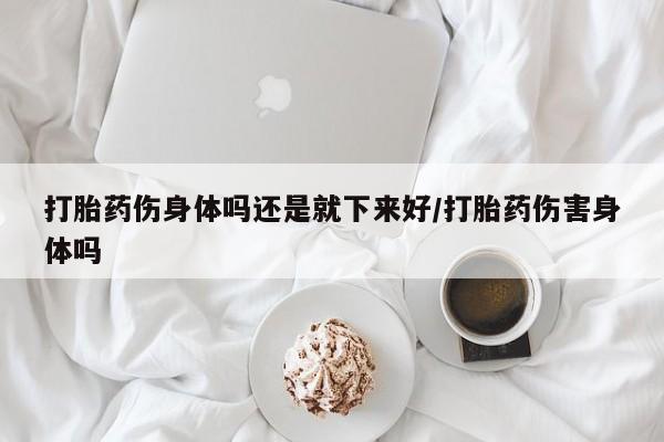 哪里有流产药联系方式打胎药伤身体吗还是就下来好/打胎药伤害身体吗