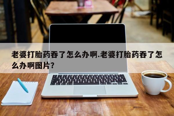 哪里有流产药联系方式老婆打胎药吞了怎么办啊.老婆打胎药吞了怎么办啊图片？