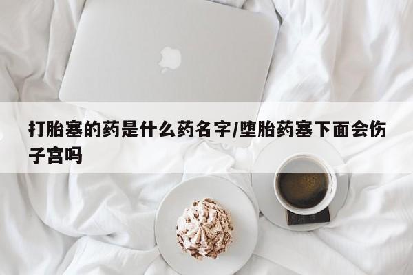 哪里有流产药联系方式打胎塞的药是什么药名字/堕胎药塞下面会伤子宫吗