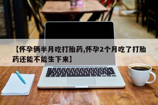 哪里有流产药联系方式【怀孕俩半月吃打胎药,怀孕2个月吃了打胎药还能不能生下来】