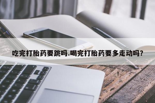 哪里有流产药联系方式吃完打胎药要跳吗.喝完打胎药要多走动吗？