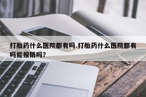 哪里有流产药联系方式打胎药什么医院都有吗.打胎药什么医院都有吗能报销吗？