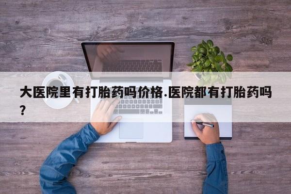 哪里有流产药联系方式大医院里有打胎药吗价格.医院都有打胎药吗？